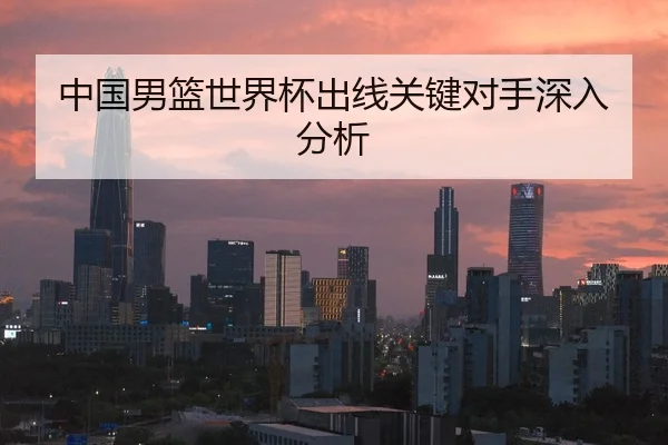 中国男篮世界杯出线关键对手深入分析